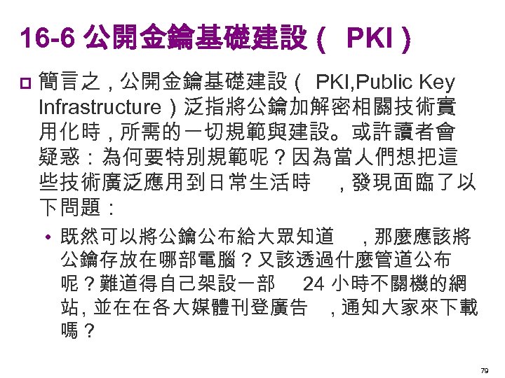 16 -6 公開金鑰基礎建設（ PKI） p 簡言之 , 公開金鑰基礎建設（ PKI, Public Key Infrastructure）泛指將公鑰加解密相關技術實 用化時 ,