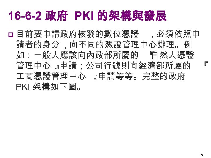 16 -6 -2 政府 PKI 的架構與發展 p 目前要申請政府核發的數位憑證 , 必須依照申 請者的身分 , 向不同的憑證管理中心辦理。例 如：一般人應該向內政部所屬的