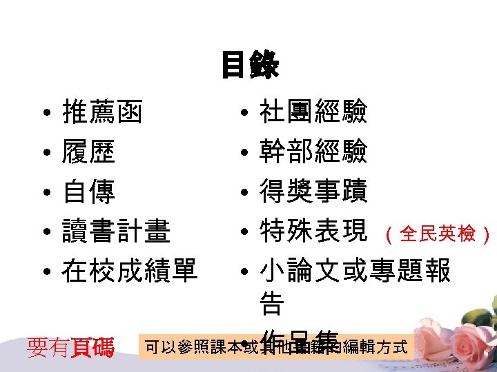 目錄 • • • 社團經驗 幹部經驗 得獎事蹟 特殊表現 （全民英檢） 小論文或專題報 告 • 作品集 可以參照課本或其他書籍的編輯方式