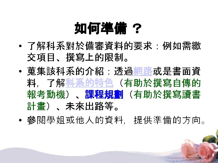 如何準備 ？ • 了解科系對於備審資料的要求：例如需繳 交項目、撰寫上的限制。 • 蒐集該科系的介紹：透過網路或是書面資 料，了解科系的特色（有助於撰寫自傳的 報考動機）、課程規劃（有助於撰寫讀書 計畫）、未來出路等。 • 參閱學姐或他人的資料，提供準備的方向。 