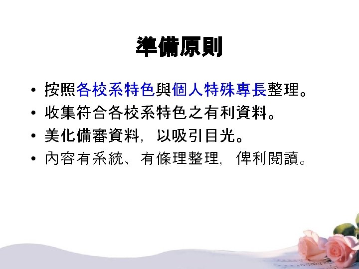 準備原則 • • 按照各校系特色與個人特殊專長整理。 收集符合各校系特色之有利資料。 美化備審資料，以吸引目光。 內容有系統、有條理整理，俾利閱讀。 