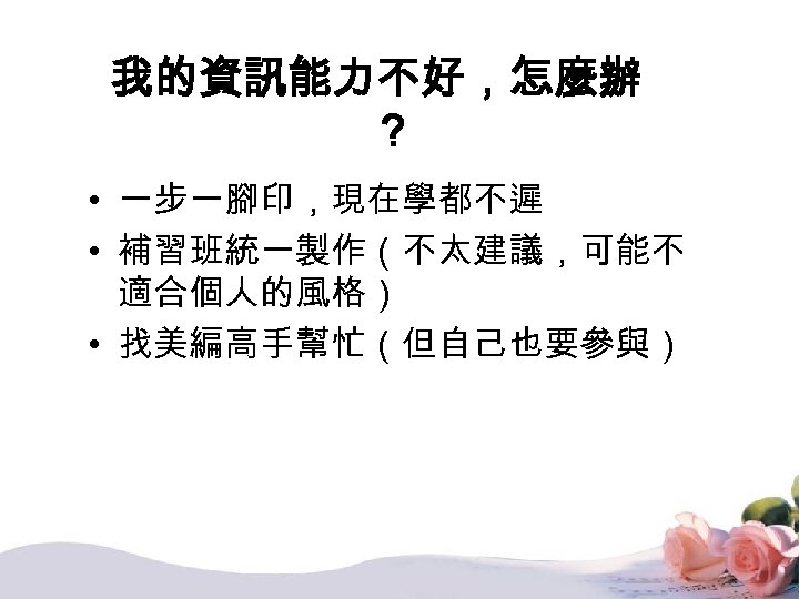 我的資訊能力不好，怎麼辦 ？ • 一步一腳印，現在學都不遲 • 補習班統一製作（不太建議，可能不 適合個人的風格） • 找美編高手幫忙（但自己也要參與） 