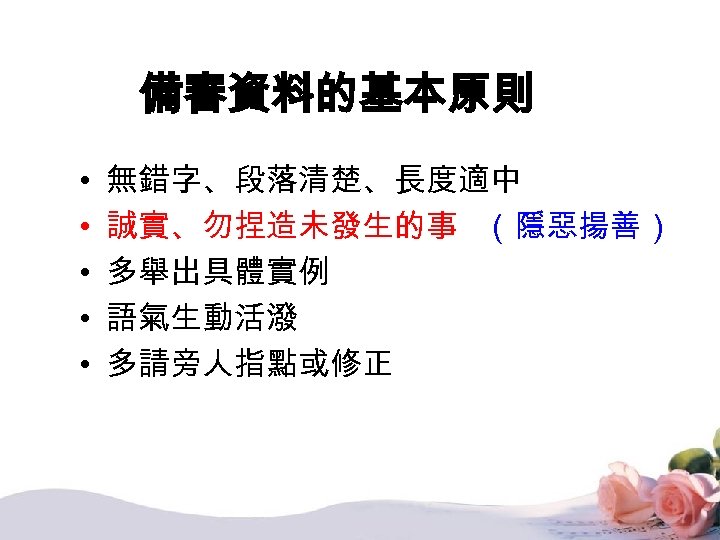 備審資料的基本原則 • • • 無錯字、段落清楚、長度適中 誠實、勿捏造未發生的事 （隱惡揚善） 多舉出具體實例 語氣生動活潑 多請旁人指點或修正 