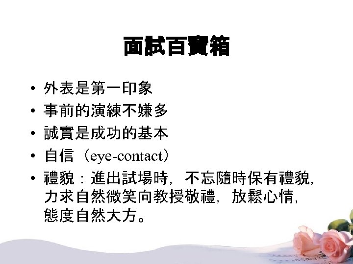 面試百寶箱 • • • 外表是第一印象 事前的演練不嫌多 誠實是成功的基本 自信（eye-contact） 禮貌：進出試場時，不忘隨時保有禮貌， 力求自然微笑向教授敬禮，放鬆心情， 態度自然大方。 