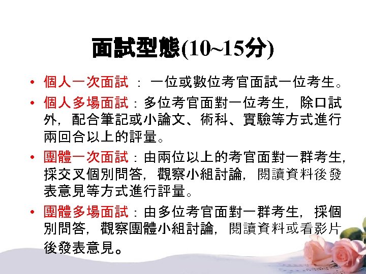 面試型態(10~15分) • 個人一次面試 ： 一位或數位考官面試一位考生。 • 個人多場面試：多位考官面對一位考生，除口試 外，配合筆記或小論文、術科、實驗等方式進行 兩回合以上的評量。 • 團體一次面試：由兩位以上的考官面對一群考生， 採交叉個別問答，觀察小組討論，閱讀資料後發 表意見等方式進行評量。 •