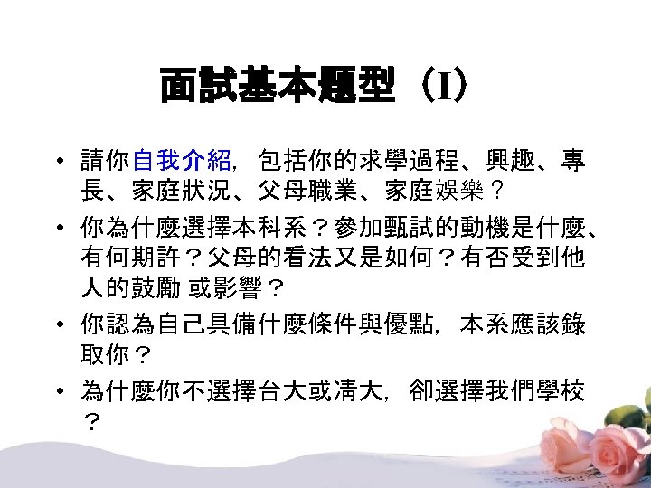 面試基本題型（I） • 請你自我介紹，包括你的求學過程、興趣、專 長、家庭狀況、父母職業、家庭娛樂？ • 你為什麼選擇本科系？參加甄試的動機是什麼、 有何期許？父母的看法又是如何？有否受到他 人的鼓勵 或影響？ • 你認為自己具備什麼條件與優點，本系應該錄 取你？ • 為什麼你不選擇台大或凊大，卻選擇我們學校