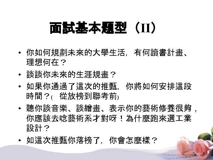 面試基本題型（II） • 你如何規劃未來的大學生活，有何讀書計畫、 理想何在？ • 談談你未來的生涯規畫？ • 如果你通過了這次的推甄，你將如何安排這段 時間？﹙ 從放榜到聯考前﹚ • 聽你談音樂、談繒畫、表示你的藝術修養很夠， 你應該去唸藝術系才對呀！為什麼跑來選 業