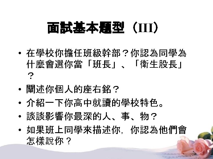 面試基本題型（III） • 在學校你擔任班級幹部？你認為同學為 什麼會選你當「班長」、「衛生股長」 ？ • 闡述你個人的座右銘？ • 介紹一下你高中就讀的學校特色。 • 談談影響你最深的人、事、物？ • 如果班上同學來描述你，你認為他們會 怎樣說你？