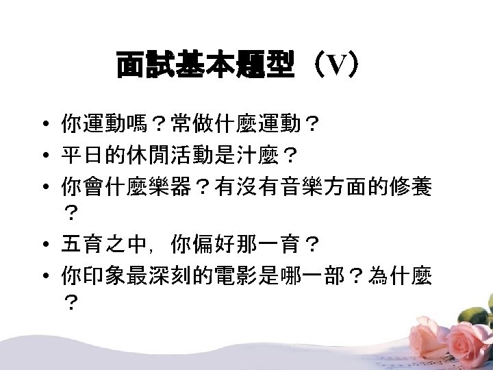 面試基本題型（V） • 你運動嗎？常做什麼運動？ • 平日的休閒活動是汁麼？ • 你會什麼樂器？有沒有音樂方面的修養 ？ • 五育之中，你偏好那一育？ • 你印象最深刻的電影是哪一部？為什麼 ？ 