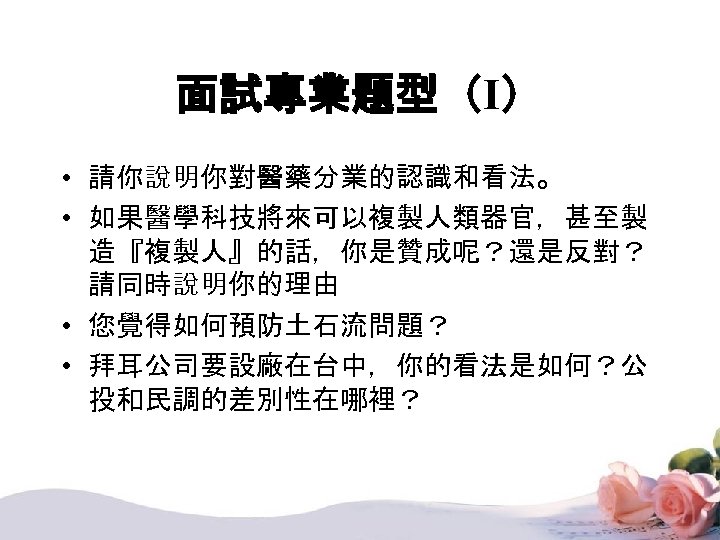 面試專業題型（I） • 請你說明你對醫藥分業的認識和看法。 • 如果醫學科技將來可以複製人類器官，甚至製 造『複製人』的話，你是贊成呢？還是反對？ 請同時說明你的理由 • 您覺得如何預防土石流問題？ • 拜耳公司要設廠在台中，你的看法是如何？公 投和民調的差別性在哪裡？ 