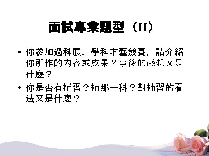 面試專業題型（II） • 你參加過科展、學科才藝競賽，請介紹 你所作的內容或成果？事後的感想又是 什麼？ • 你是否有補習？補那一科？對補習的看 法又是什麼？ 