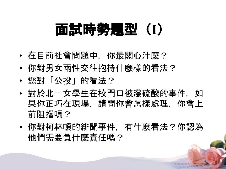 面試時勢題型（I） • • 在目前社會問題中，你最關心汁麼？ 你對男女兩性交往抱持什麼樣的看法？ 您對「公投」的看法？ 對於北一女學生在校門口被潑硫酸的事件，如 果你正巧在現場，請問你會怎樣處理，你會上 前阻擋嗎？ • 你對柯林頓的緋聞事件，有什麼看法？你認為 他們需要負什麼責任嗎？ 