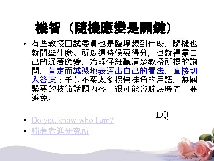 機智（隨機應變是關鍵） • 有些教授囗試委員也是臨場想到什麼，隨機也 就問些什麼。所以這時候要得分，也就得靠自 己的沉著應變，冷靜仔細聽清楚教授所提的詢 問，肯定而誠懇地表達出自己的看法，直接切 入答案：千萬不要太多拐彎抹角的用語，無關 緊要的枝節話題內容，很可能會耽誤時間，要 避免。 • Do you know who