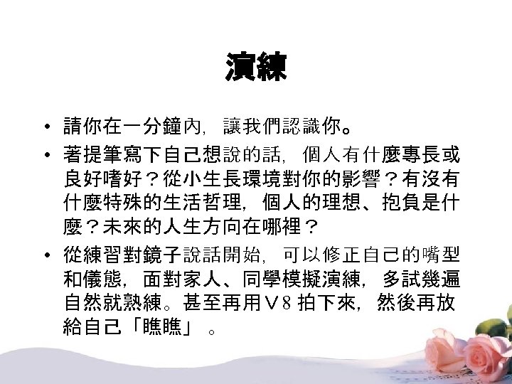 演練 • 請你在一分鐘內，讓我們認識你。 • 著提筆寫下自己想說的話，個人有什麼專長或 良好嗜好？從小生長環境對你的影響？有沒有 什麼特殊的生活哲理，個人的理想、抱負是什 麼？未來的人生方向在哪裡？ • 從練習對鏡子說話開始，可以修正自己的嘴型 和儀態，面對家人、同學模擬演練，多試幾遍 自然就熟練。甚至再用Ｖ 8 拍下來，然後再放