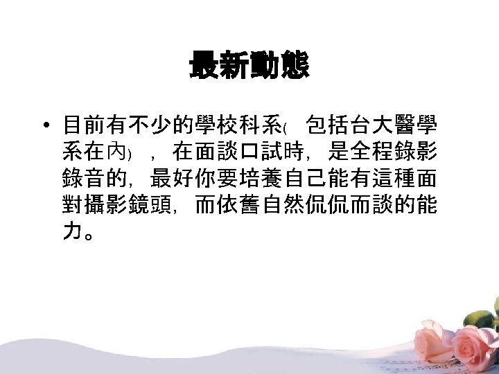 最新動態 • 目前有不少的學校科系﹙ 包括台大醫學 系在內﹚ ，在面談口試時，是全程錄影 錄音的，最好你要培養自己能有這種面 對攝影鏡頭，而依舊自然侃侃而談的能 力。 