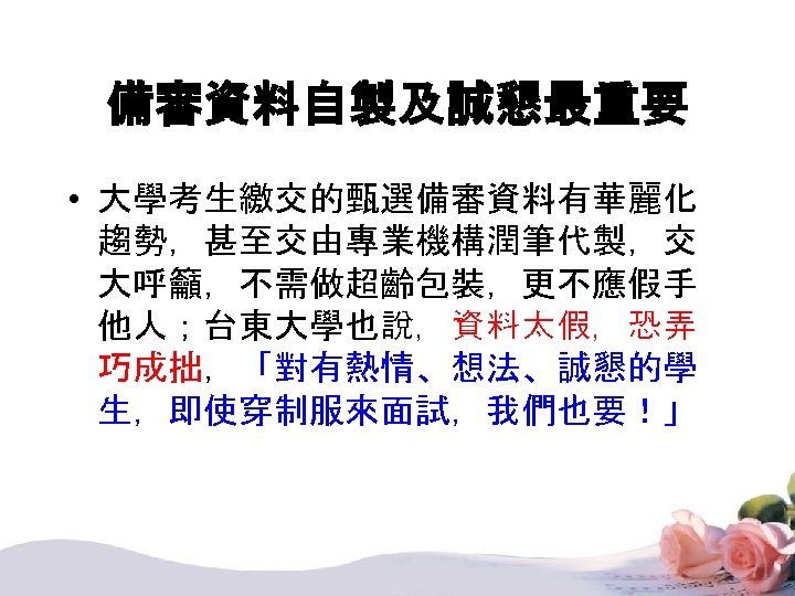 備審資料自製及誠懇最重要 • 大學考生繳交的甄選備審資料有華麗化 趨勢，甚至交由專業機構潤筆代製，交 大呼籲，不需做超齡包裝，更不應假手 他人；台東大學也說，資料太假，恐弄 巧成拙，「對有熱情、想法、誠懇的學 生，即使穿制服來面試，我們也要！」 