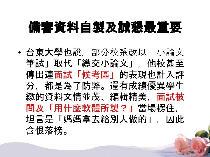 備審資料自製及誠懇最重要 • 台東大學也說，部分校系改以「小論文 筆試」取代「繳交小論文」，他校甚至 傳出連面試「候考區」的表現也計入評 分，都是為了防弊。還有成績優異學生 繳的資料文情並茂、編輯精美，面試被 問及「用什麼軟體所製？」當場楞住， 坦言是「媽媽拿去給別人做的」，因此 含恨落榜。 