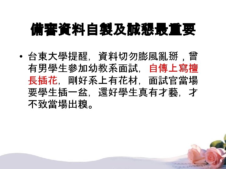 備審資料自製及誠懇最重要 • 台東大學提醒，資料切勿膨風亂掰，曾 有男學生參加幼教系面試，自傳上寫擅 長插花，剛好系上有花材，面試官當場 要學生插一盆，還好學生真有才藝，才 不致當場出糗。 