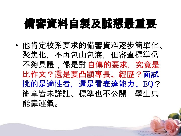 備審資料自製及誠懇最重要 • 他肯定校系要求的備審資料逐步簡單化、 聚焦化，不再包山包海，但審查標準仍 不夠具體，像是對 自傳的要求，究竟是 比作文？還是要凸顯專長、經歷？面試 挑的是適性者，還是看表達能力、EQ？ 簡章皆未詳註、標準也不公開，學生只 能靠運氣。 