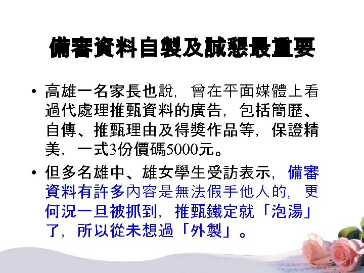 備審資料自製及誠懇最重要 • 高雄一名家長也說，曾在平面媒體上看 過代處理推甄資料的廣告，包括簡歷、 自傳、推甄理由及得獎作品等，保證精 美，一式 3份價碼 5000元。 • 但多名雄中、雄女學生受訪表示，備審 資料有許多內容是無法假手他人的，更 何況一旦被抓到，推甄鐵定就「泡湯」 了，所以從未想過「外製」。 