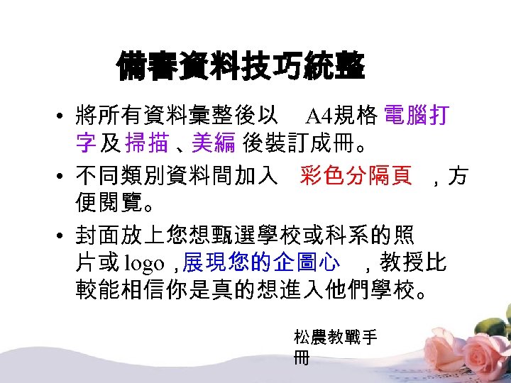 備審資料技巧統整 • 將所有資料彙整後以 A 4規格 電腦打 字 及 掃描 、 美編 後裝訂成冊。 • 不同類別資料間加入