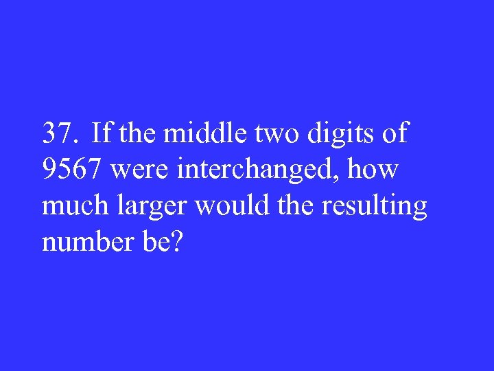 37. If the middle two digits of 9567 were interchanged, how much larger would