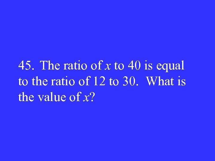 45. The ratio of x to 40 is equal to the ratio of 12
