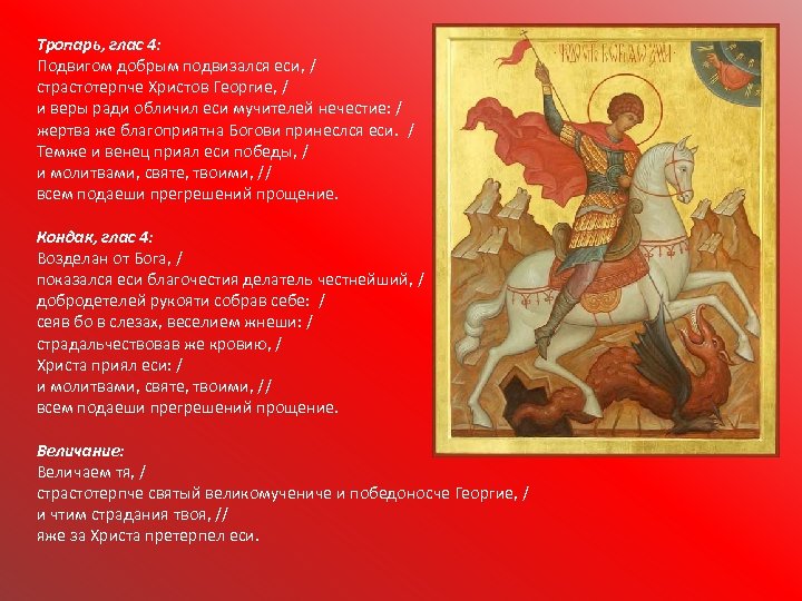 Тропарь, глас 4: Подвигом добрым подвизался еси, / страстотерпче Христов Георгие, / и веры
