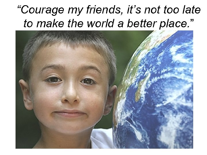 “Courage my friends, it’s not too late to make the world a better place.