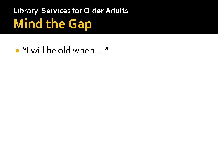 Library Services for Older Adults Mind the Gap “I will be old when…. ”