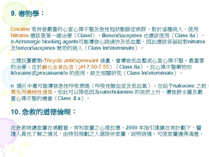 9. 毒物學： Cocaine 常併發嚴重的心室心律不整及急性冠狀動脈症候群。對於這種病人，使用 Nitrates 應該是第一線治療（Class. I）。Benzodiazepines 也應該使用（Class IIa）。 α-Adrenergic blocking agents可能導致心跳過快及低血壓，因此應該保留給對nitrates 及benzodiazepines 無效的病人（Class
