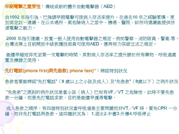 早期電擊之重要性：傳統或新的體外自動電擊器（AED） 自 1992 年指引後，已強調早期電擊可使病人存活率提升。在過去 10 年之經驗累積，更 加肯定此一建議。在公共場所、高危險病人之家中、機場、醫院、診所均建議能提供快 速電擊之能力。 2000 年指引建議，放寬一般人使用自動電擊器之規定。例如警察、消防隊員、警衛. 等。 台灣法律上目前開放中級救護技術員可使用AED，應再努力突破立法之規定。 能儘早縮短猝死至第一次電擊的時間，其對病人存活率之提升勝於所有藥物、呼吸道處 置及機器之使用。