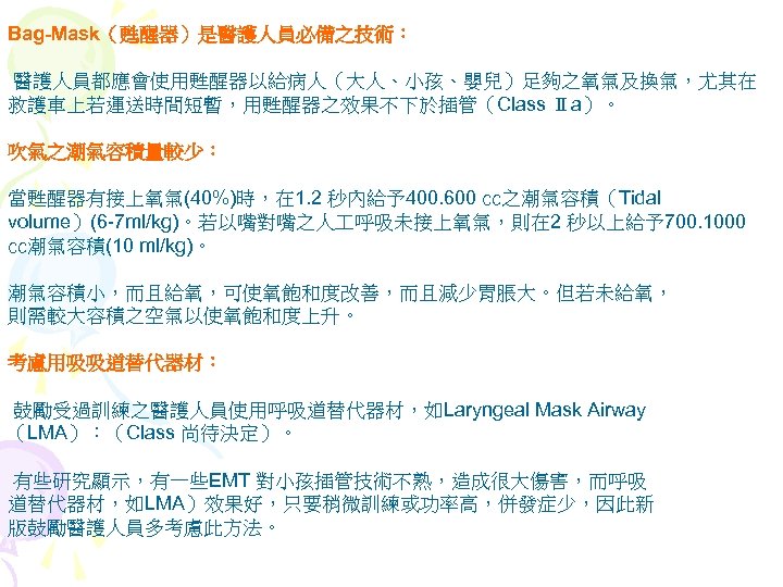 Bag-Mask（甦醒器）是醫護人員必備之技術： 醫護人員都應會使用甦醒器以給病人（大人、小孩、嬰兒）足夠之氧氣及換氣，尤其在 救護車上若運送時間短暫，用甦醒器之效果不下於插管（Class Ⅱa）。 吹氣之潮氣容積量較少： 當甦醒器有接上氧氣(40%)時，在 1. 2 秒內給予400. 600 ㏄之潮氣容積（Tidal volume）(6 -7 ml/kg)。若以嘴對嘴之人