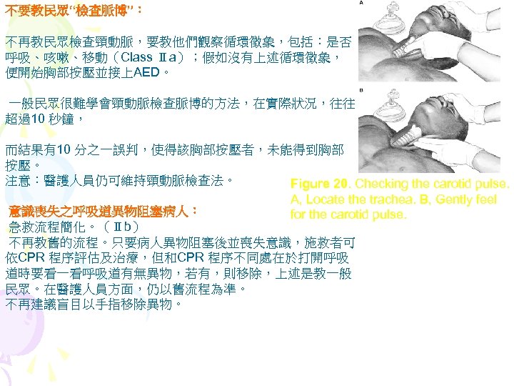 不要教民眾“檢查脈博”： 不再教民眾檢查頸動脈，要教他們觀察循環徵象，包括：是否 呼吸、咳嗽、移動（Class Ⅱa）；假如沒有上述循環徵象， 便開始胸部按壓並接上AED。 一般民眾很難學會頸動脈檢查脈博的方法，在實際狀況，往往 超過10 秒鐘， 而結果有10 分之一誤判，使得該胸部按壓者，未能得到胸部 按壓。 注意：醫護人員仍可維持頸動脈檢查法。 Figure 20.
