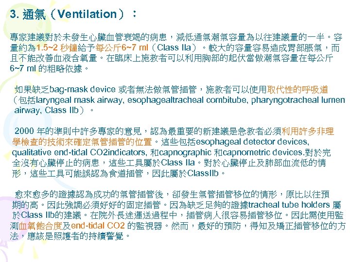 3. 通氣（Ventilation）： 專家建議對於未發生心臟血管衰竭的病患，減低通氣潮氣容量為以往建議量的一半。容 量約為 1. 5~2 秒鐘給予每公斤 6~7 ml（Class IIa）。較大的容量容易造成胃部脹氣，而 且不能改善血液含氧量。在臨床上施救者可以利用胸部的起伏當做潮氣容量在每公斤 6~7 ml 的粗略依據。