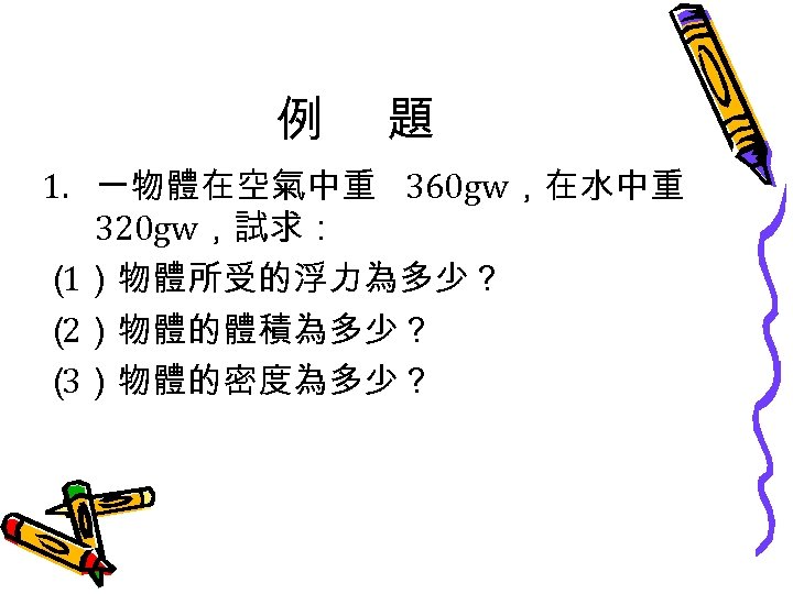 例 題 1. 一物體在空氣中重 360 gw，在水中重 320 gw，試求： （ 1）物體所受的浮力為多少？ （ 2）物體的體積為多少？ （ 3）物體的密度為多少？