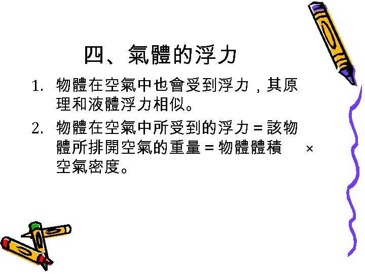 四、氣體的浮力 1. 物體在空氣中也會受到浮力，其原 理和液體浮力相似。 2. 物體在空氣中所受到的浮力＝該物 體所排開空氣的重量＝物體體積 × 空氣密度。 