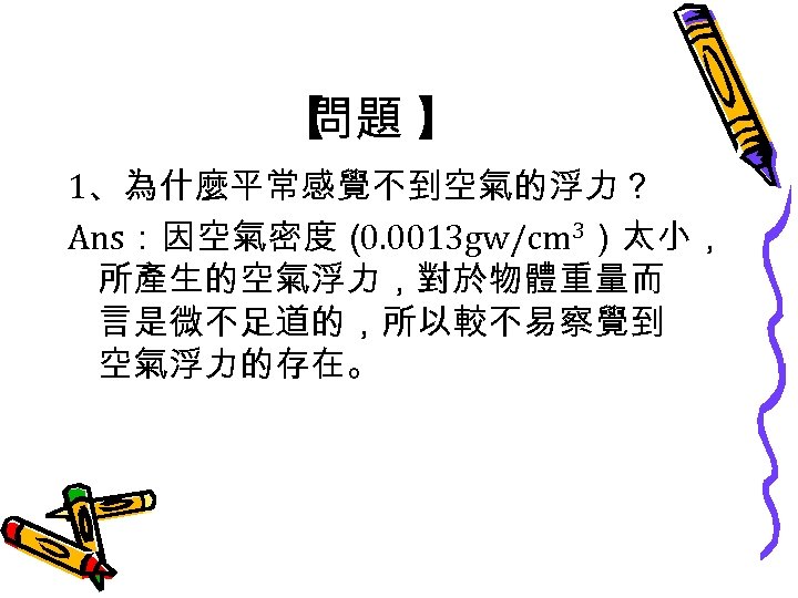 【 問題 】 1、為什麼平常感覺不到空氣的浮力？ Ans：因空氣密度（ 0. 0013 gw/cm 3）太小， 所產生的空氣浮力，對於物體重量而 言是微不足道的，所以較不易察覺到 空氣浮力的存在。 