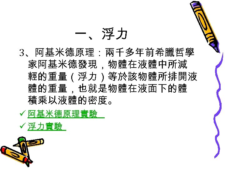 一、浮力 3、阿基米德原理：兩千多年前希臘哲學 家阿基米德發現，物體在液體中所減 輕的重量（浮力）等於該物體所排開液 體的重量，也就是物體在液面下的體 積乘以液體的密度。 ü 阿基米德原理實驗 ü 浮力實驗 