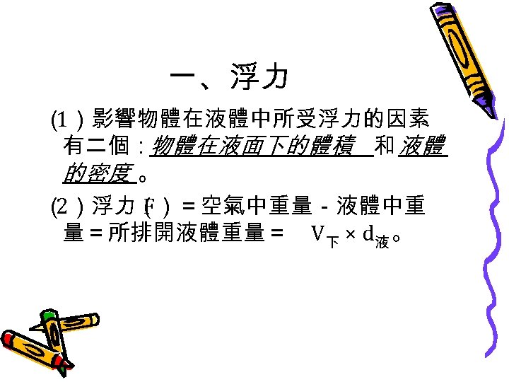 一、浮力 （ 1）影響物體在液體中所受浮力的因素 有二個：物體在液面下的體積 和 液體 的密度 。 （ 2）浮力（ F）＝空氣中重量－液體中重 量＝所排開液體重量＝ V下 ×