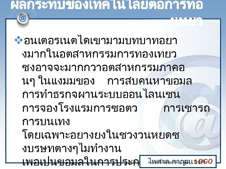 ผลกระทบของเทคโนโลยตอการทอ งเทยว vอนเตอรเนตไดเขามามบทบาทอยา งมากในอตสาหกรรมการทองเทยว ซงอาจจะมากกวาอตสาหกรรมภาคอ นๆ ในแงมมของ การสบคนหาขอมล การทำธรกจผานระบบออนไลนเชน การจองโรงแรมการซอตว การเชารถ การบนเทง โดยเฉพาะอยางยงในชวงวนหยดซ งบรษทตางๆไมทำงาน