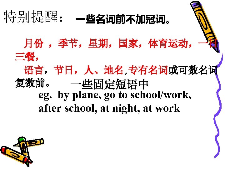特别提醒： 一些名词前不加冠词。 月份 ，季节，星期，国家，体育运动，一日 三餐， 语言，节日，人、地名, 专有名词或可数名词 复数前。 一些固定短语中 eg. by plane, go to