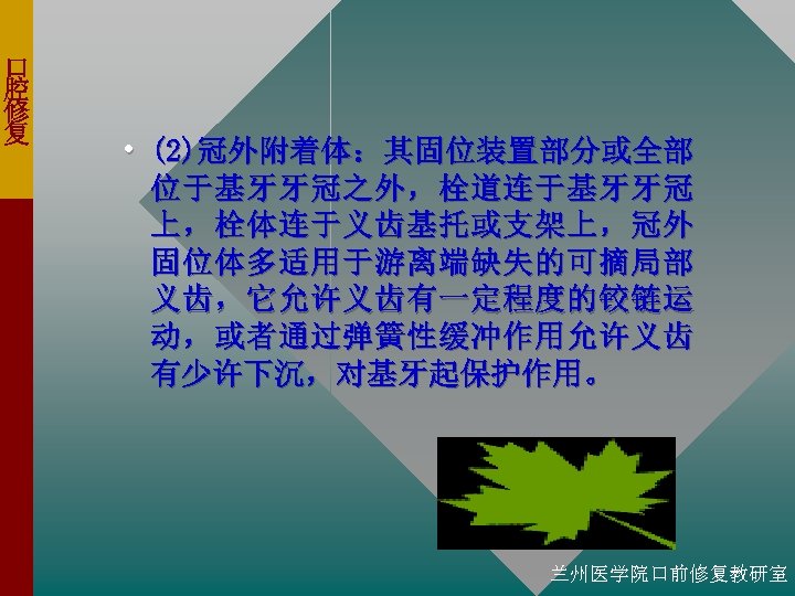 口 腔 修 复 • (2)冠外附着体：其固位装置部分或全部 位于基牙牙冠之外，栓道连于基牙牙冠 上，栓体连于义齿基托或支架上，冠外 固位体多适用于游离端缺失的可摘局部 义齿，它允许义齿有一定程度的铰链运 动，或者通过弹簧性缓冲作用允许义齿 有少许下沉，对基牙起保护作用。 兰州医学院口前修复教研室 