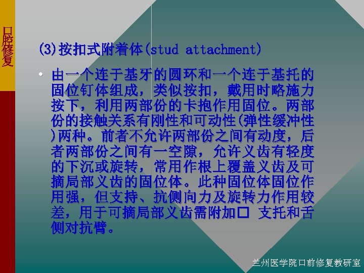 口 腔 修 复 (3)按扣式附着体(stud attachment) • 由一个连于基牙的圆环和一个连于基托的 固位钉体组成，类似按扣，戴用时略施力 按下，利用两部份的卡抱作用固位。两部 份的接触关系有刚性和可动性(弹性缓冲性 )两种。前者不允许两部份之间有动度，后 者两部份之间有一空隙，允许义齿有轻度 的下沉或旋转，常用作根上覆盖义齿及可