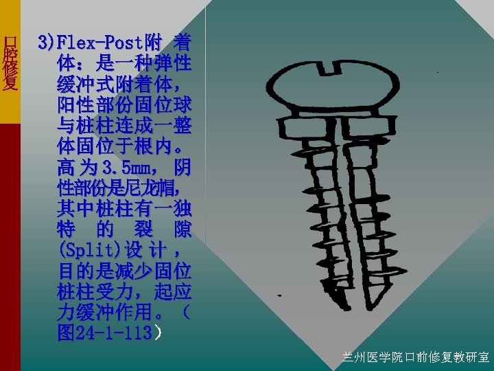 口 腔 修 复 3)Flex-Post附 着 体：是一种弹性 缓冲式附着体， 阳性部份固位球 与桩柱连成一整 体固位于根内。 高 为 3.