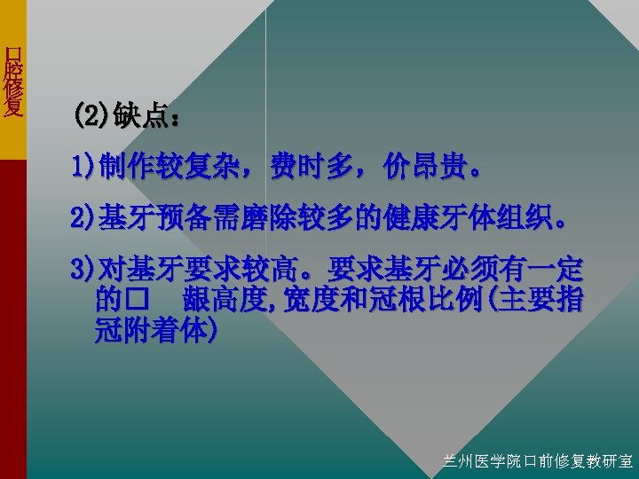 口 腔 修 复 (2)缺点： 1)制作较复杂，费时多，价昂贵。 2)基牙预备需磨除较多的健康牙体组织。 3)对基牙要求较高。要求基牙必须有一定 的 龈高度, 宽度和冠根比例(主要指 冠附着体) 兰州医学院口前修复教研室 