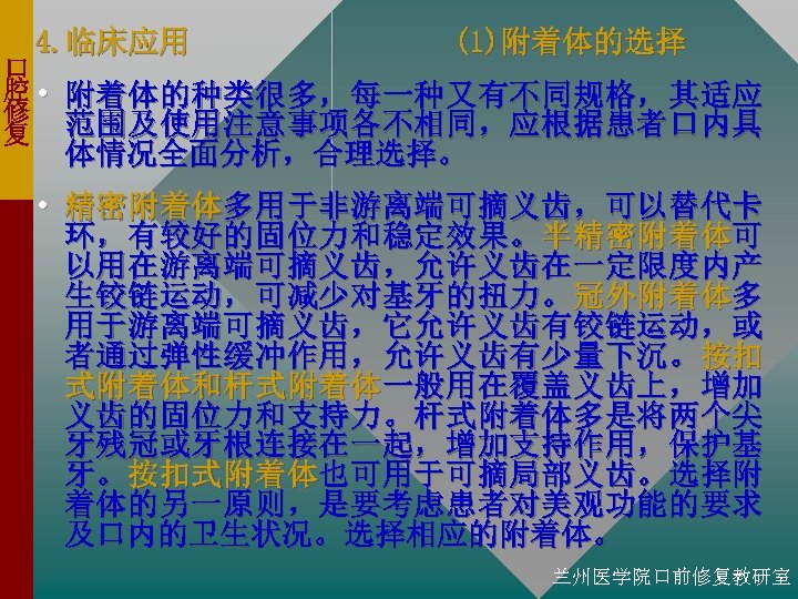 4. 临床应用 (1)附着体的选择 口 腔 • 附着体的种类很多，每一种又有不同规格，其适应 修 复 范围及使用注意事项各不相同，应根据患者口内具 体情况全面分析，合理选择。 • 精密附着体多用于非游离端可摘义齿，可以替代卡 环，有较好的固位力和稳定效果。半精密附着体可