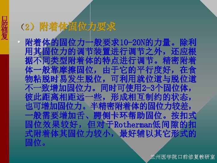 口 腔 修 复 （2）附着体固位力要求 • 附着体的固位力一般要求10 -20 N的力量。除利 用其固位力的调节装置进行调节之外，还应根 据不同类型附着体的特点进行调节。精密附着 体一般靠摩擦固位，由于它的平行度好，在食 物粘脱时易发生脱位，可利用就位道与脱位道 不一致增加固位力。同时可使用