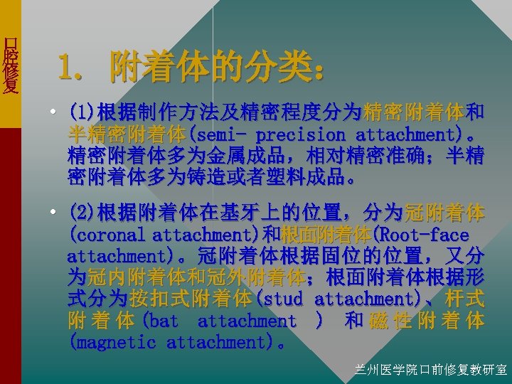 口 腔 修 复 1. 附着体的分类： • (1)根据制作方法及精密程度分为精密附着体和 半精密附着体(semi- precision attachment)。 精密附着体多为金属成品，相对精密准确；半精 密附着体多为铸造或者塑料成品。 •