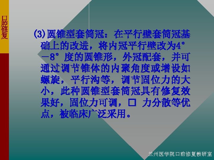口 腔 修 复 (3)圆锥型套筒冠：在平行壁套筒冠基 础上的改进，将内冠平行壁改为 4° －8°度的圆锥形，外冠配套，并可 通过调节锥体的内聚角度或增设如 螺旋，平行沟等，调节固位力的大 小，此种圆锥型套筒冠具有修复效 果好，固位力可调， 力分散等优 点，被临床广泛采用。